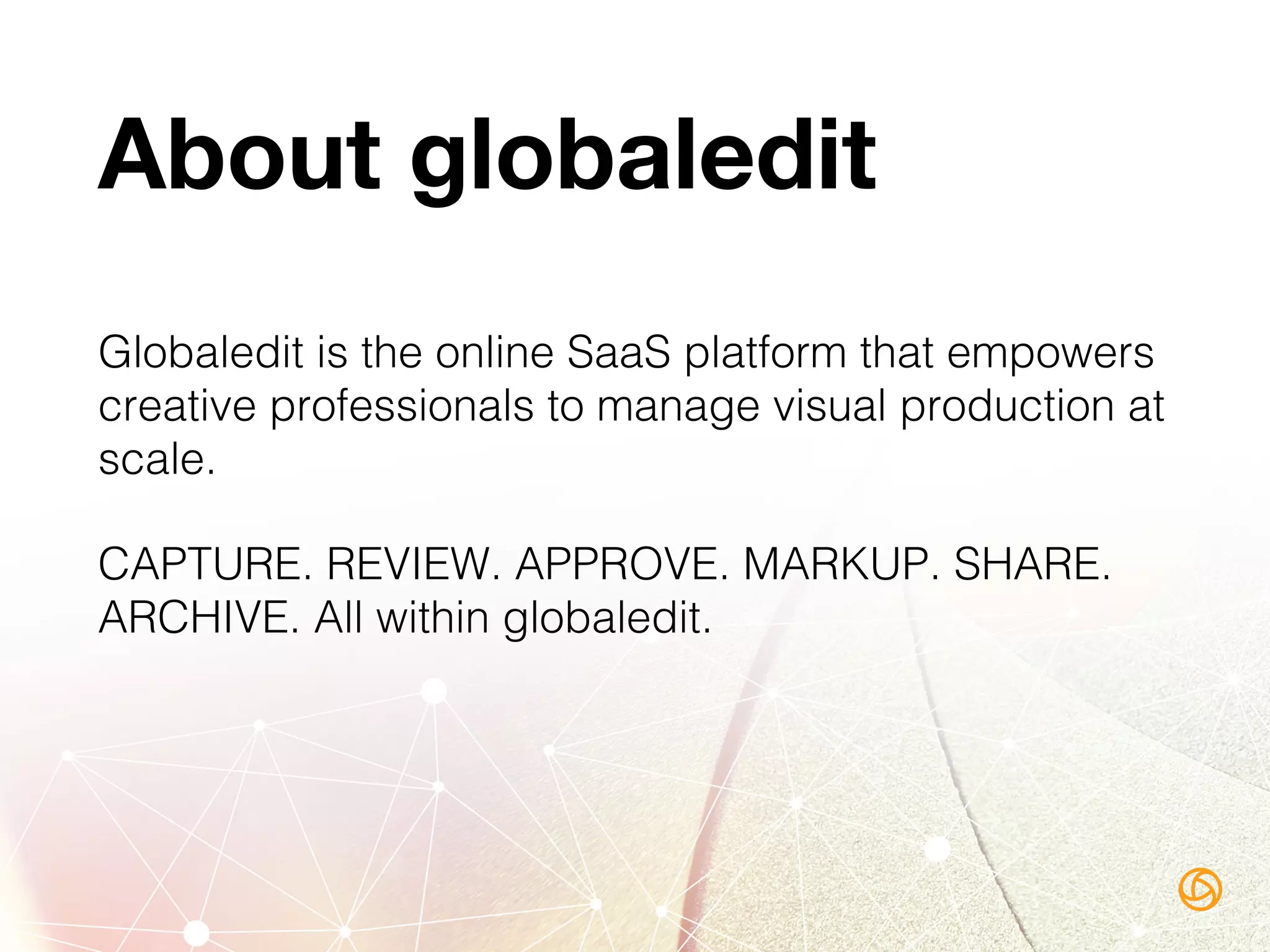 About globaledit
Globaledit is the online SaaS platform that empowers
creative professionals to manage visual production at
scale.!
CAPTURE. REVIEW. APPROVE. MARKUP. SHARE.
ARCHIVE. All within globaledit.!
 