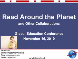 www.twice.cc/read/
Read Around the Planet
and Other Collaborations
Global Education Conference
November 16, 2010
Janine Lim
janine.lim@berrienresa.org
Blog: vcoutonalim.org
Twitter: outonalim
 