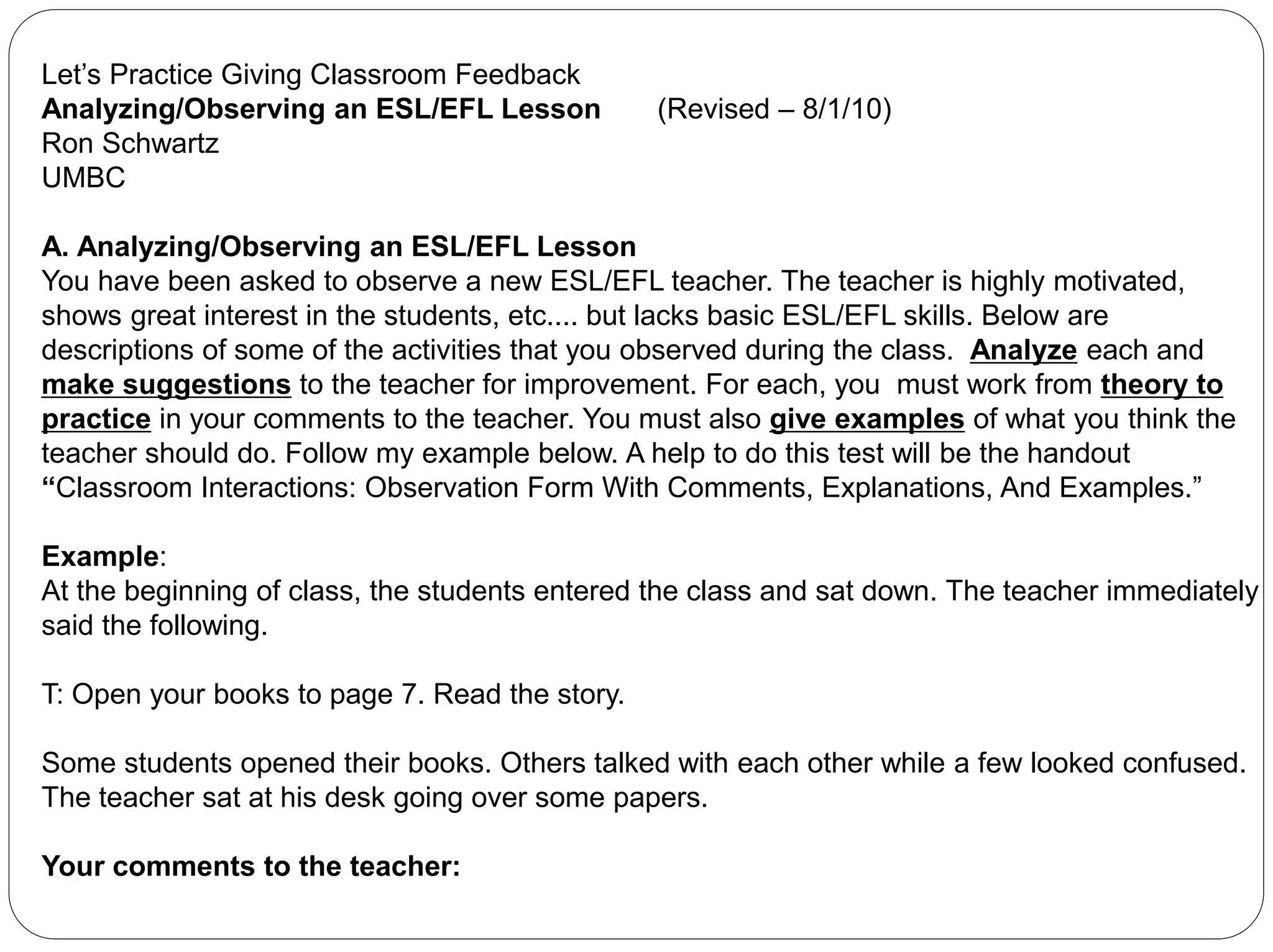 Let’s Practice Giving Classroom Feedback
Analyzing/Observing an ESL/EFL Lesson (Revised – 8/1/10)
Ron Schwartz
UMBC
A. Analyzing/Observing an ESL/EFL Lesson
You have been asked to observe a new ESL/EFL teacher. The teacher is highly motivated,
shows great interest in the students, etc.... but lacks basic ESL/EFL skills. Below are
descriptions of some of the activities that you observed during the class. Analyze each and
make suggestions to the teacher for improvement. For each, you must work from theory to
practice in your comments to the teacher. You must also give examples of what you think the
teacher should do. Follow my example below. A help to do this test will be the handout
“Classroom Interactions: Observation Form With Comments, Explanations, And Examples.”
Example:
At the beginning of class, the students entered the class and sat down. The teacher immediately
said the following.
T: Open your books to page 7. Read the story.
Some students opened their books. Others talked with each other while a few looked confused.
The teacher sat at his desk going over some papers.
Your comments to the teacher:
 