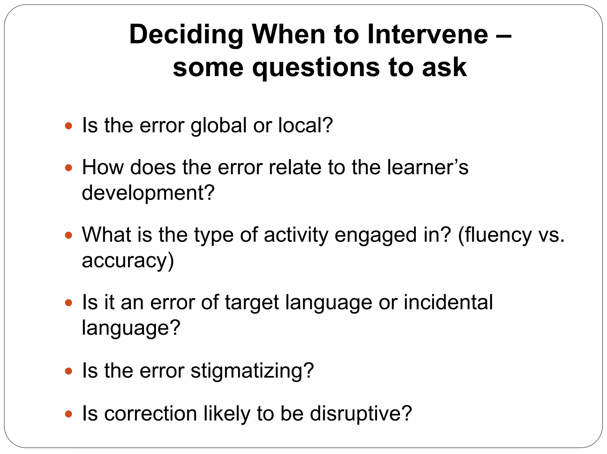 Deciding When to Intervene –
some questions to ask
 Is the error global or local?
 How does the error relate to the learner’s
development?
 What is the type of activity engaged in? (fluency vs.
accuracy)
 Is it an error of target language or incidental
language?
 Is the error stigmatizing?
 Is correction likely to be disruptive?
 