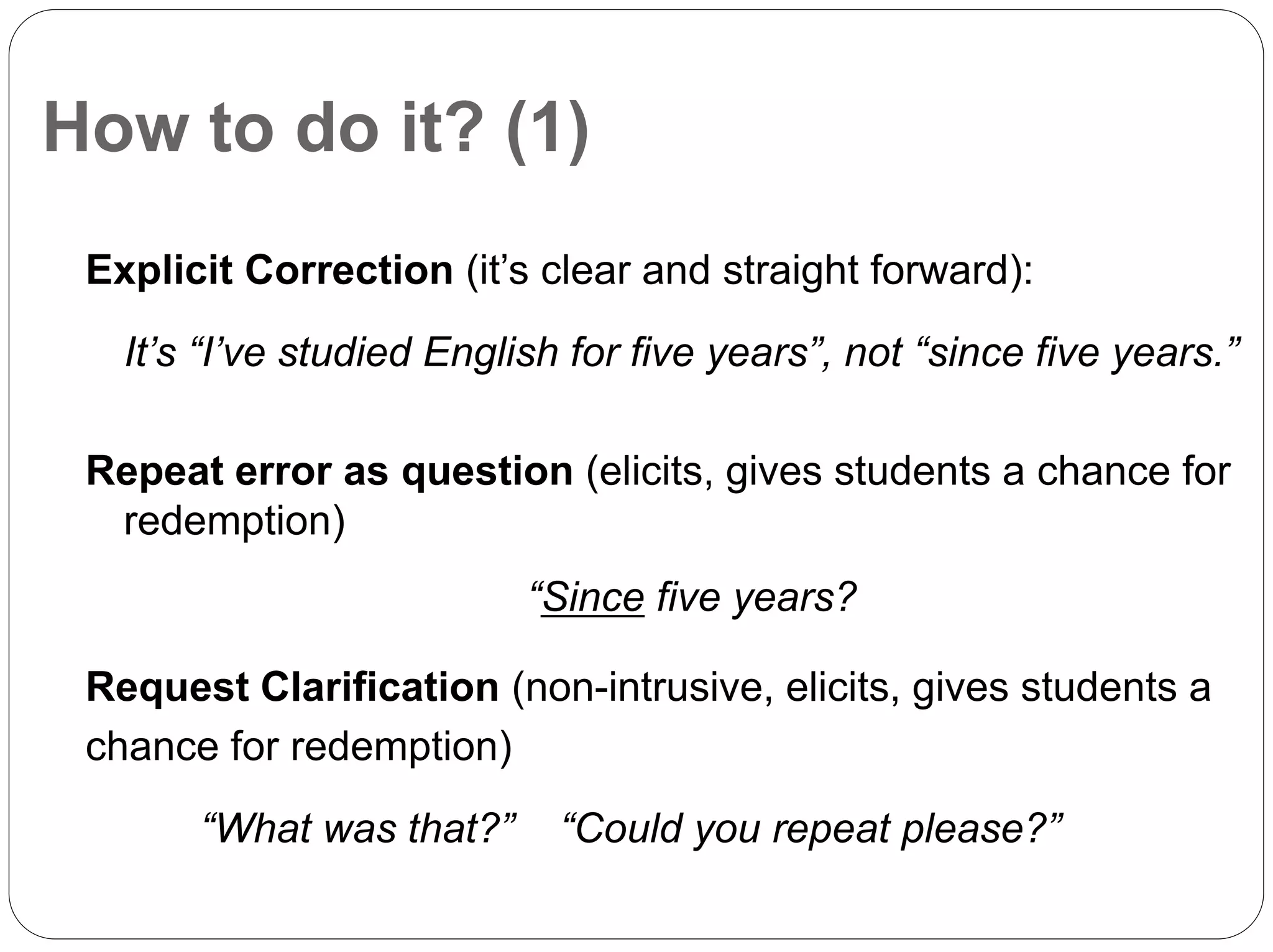How to do it? (1)
Explicit Correction (it’s clear and straight forward):
It’s “I’ve studied English for five years”, not “since five years.”
Repeat error as question (elicits, gives students a chance for
redemption)
“Since five years?
Request Clarification (non-intrusive, elicits, gives students a
chance for redemption)
“What was that?” “Could you repeat please?”
 