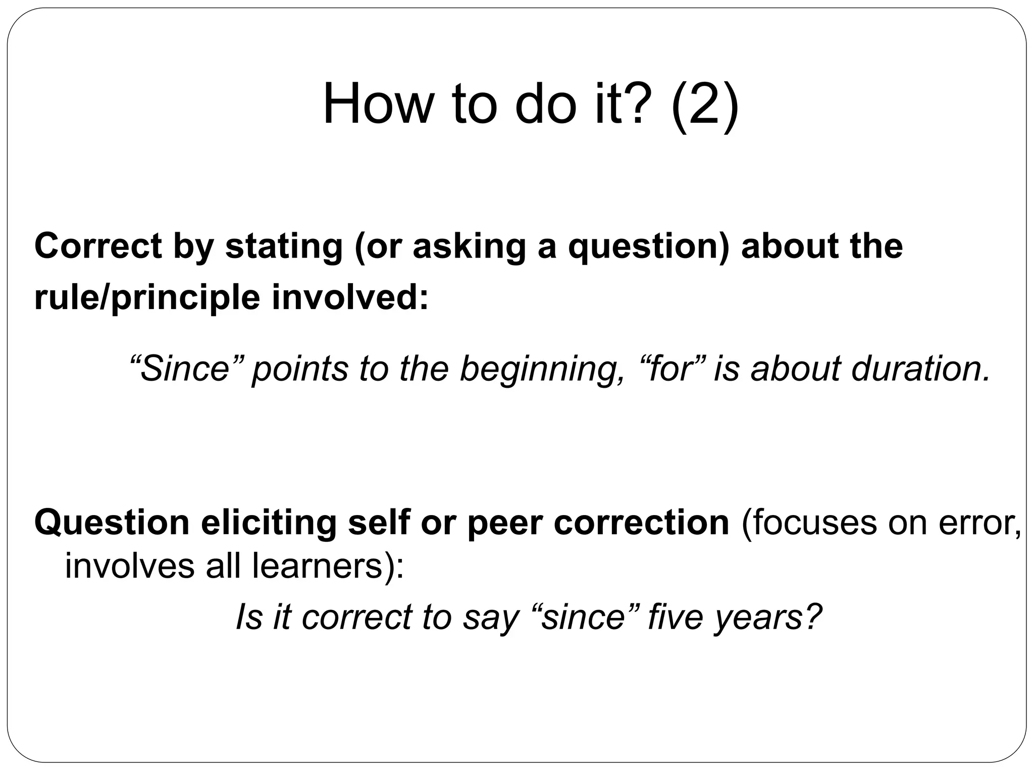 How to do it? (2)
Correct by stating (or asking a question) about the
rule/principle involved:
“Since” points to the beginning, “for” is about duration.
Question eliciting self or peer correction (focuses on error,
involves all learners):
Is it correct to say “since” five years?
 
