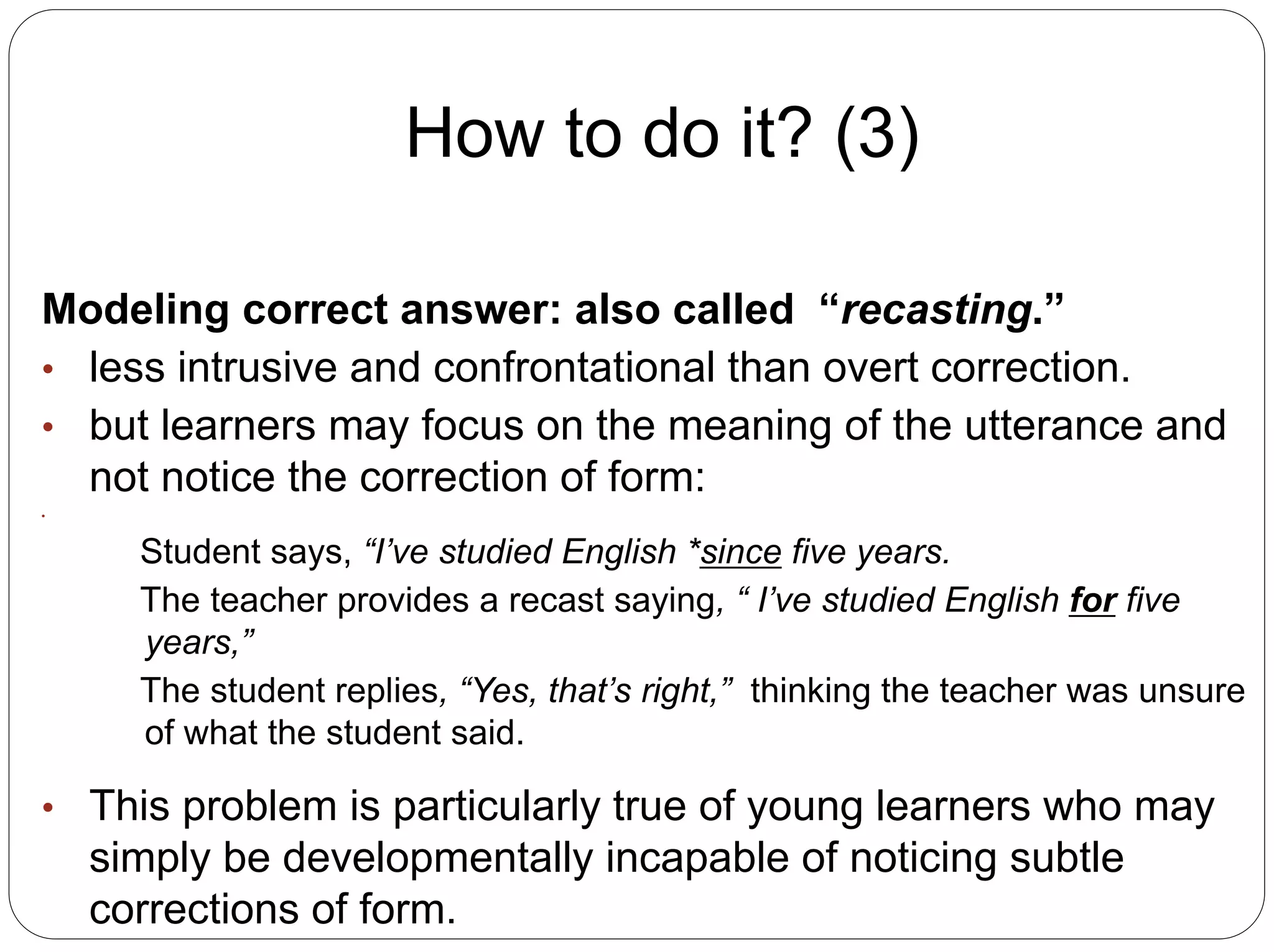 How to do it? (3)
Modeling correct answer: also called “recasting.”
• less intrusive and confrontational than overt correction.
• but learners may focus on the meaning of the utterance and
not notice the correction of form:
•
Student says, “I’ve studied English *since five years.
The teacher provides a recast saying, “ I’ve studied English for five
years,”
The student replies, “Yes, that’s right,” thinking the teacher was unsure
of what the student said.
• This problem is particularly true of young learners who may
simply be developmentally incapable of noticing subtle
corrections of form.
 