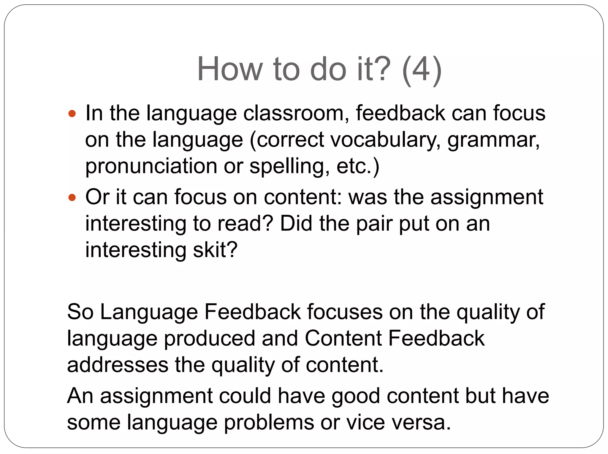 How to do it? (4)
 In the language classroom, feedback can focus
on the language (correct vocabulary, grammar,
pronunciation or spelling, etc.)
 Or it can focus on content: was the assignment
interesting to read? Did the pair put on an
interesting skit?
So Language Feedback focuses on the quality of
language produced and Content Feedback
addresses the quality of content.
An assignment could have good content but have
some language problems or vice versa.
 