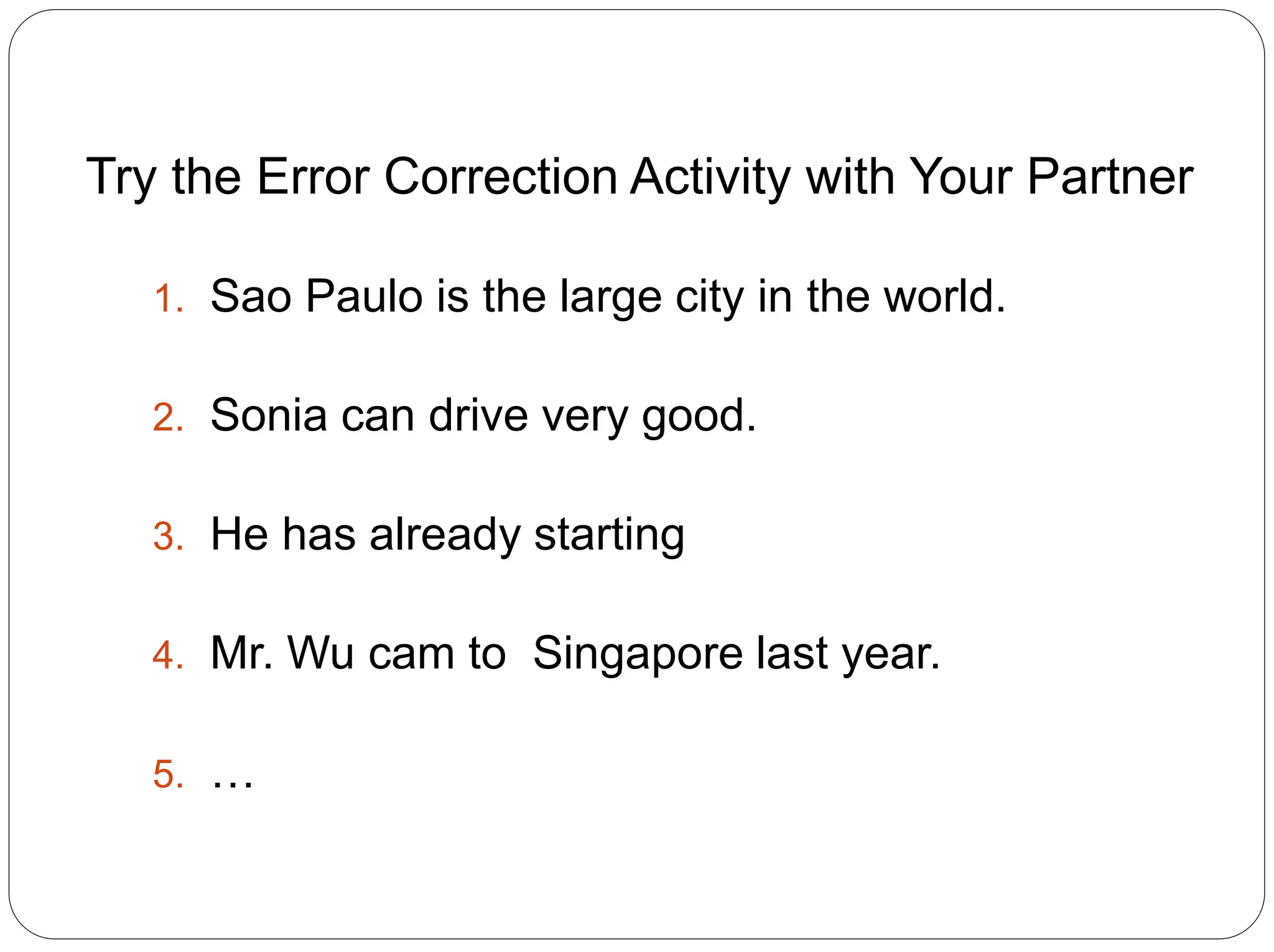 Try the Error Correction Activity with Your Partner
1. Sao Paulo is the large city in the world.
2. Sonia can drive very good.
3. He has already starting
4. Mr. Wu cam to Singapore last year.
5. …
 
