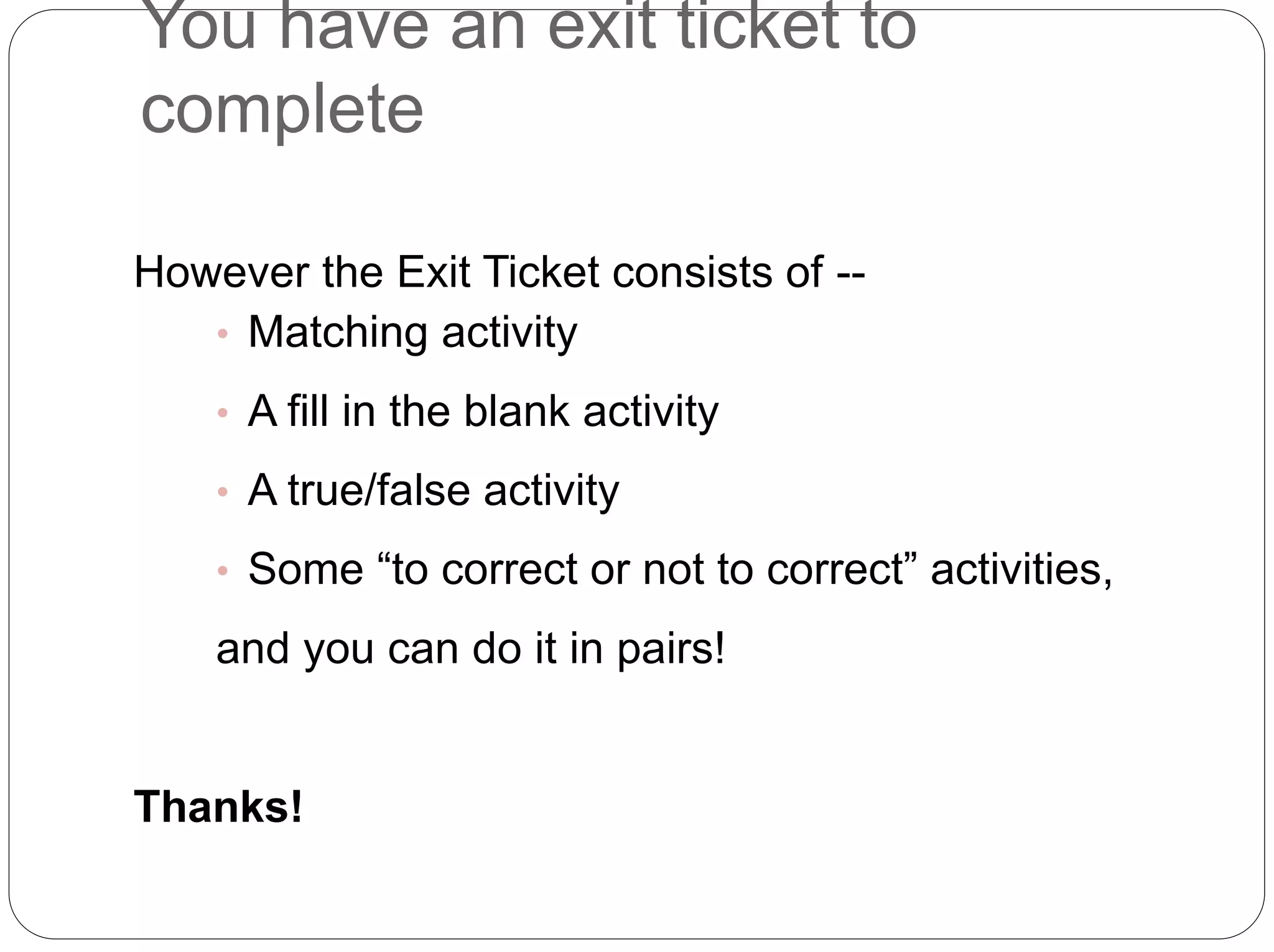 You have an exit ticket to
complete
However the Exit Ticket consists of --
• Matching activity
• A fill in the blank activity
• A true/false activity
• Some “to correct or not to correct” activities,
and you can do it in pairs!
Thanks!
 