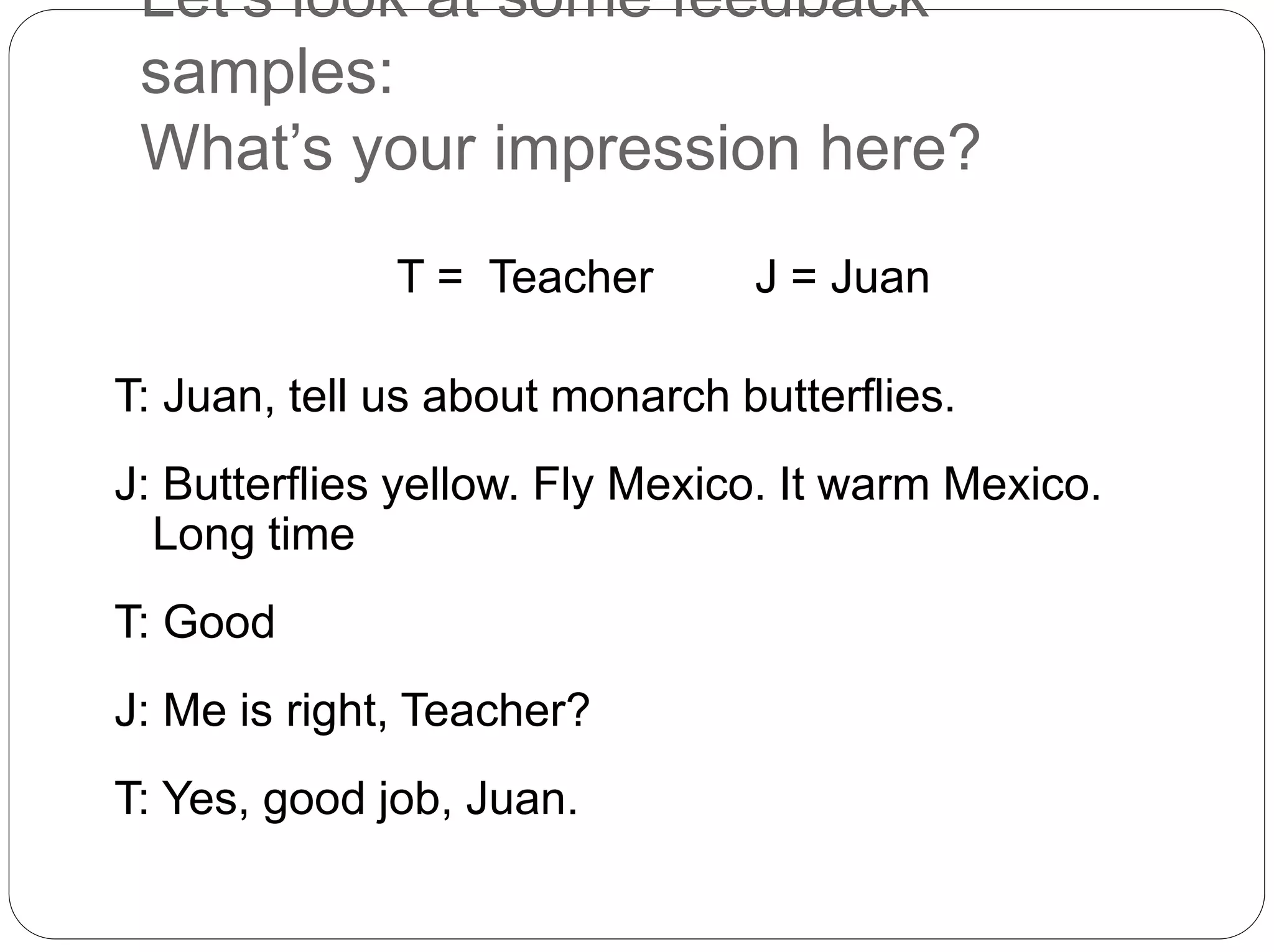 Let’s look at some feedback
samples:
What’s your impression here?
T = Teacher J = Juan
T: Juan, tell us about monarch butterflies.
J: Butterflies yellow. Fly Mexico. It warm Mexico.
Long time
T: Good
J: Me is right, Teacher?
T: Yes, good job, Juan.
 