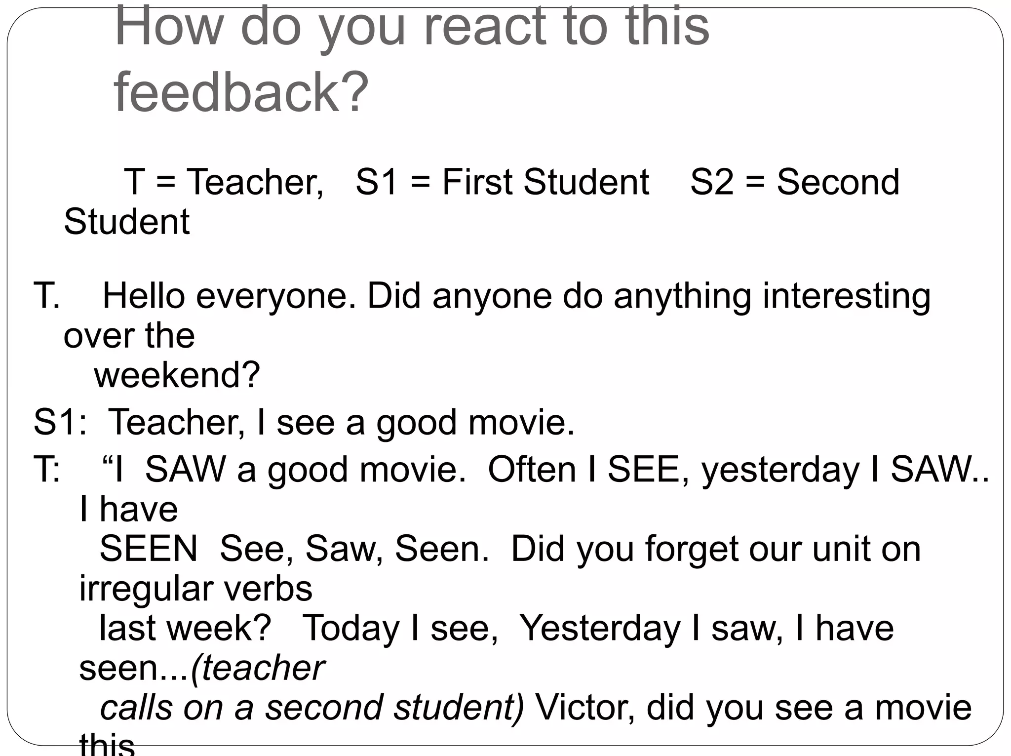 How do you react to this
feedback?
T = Teacher, S1 = First Student S2 = Second
Student
T. Hello everyone. Did anyone do anything interesting
over the
weekend?
S1: Teacher, I see a good movie.
T: “I SAW a good movie. Often I SEE, yesterday I SAW..
I have
SEEN See, Saw, Seen. Did you forget our unit on
irregular verbs
last week? Today I see, Yesterday I saw, I have
seen...(teacher
calls on a second student) Victor, did you see a movie
 