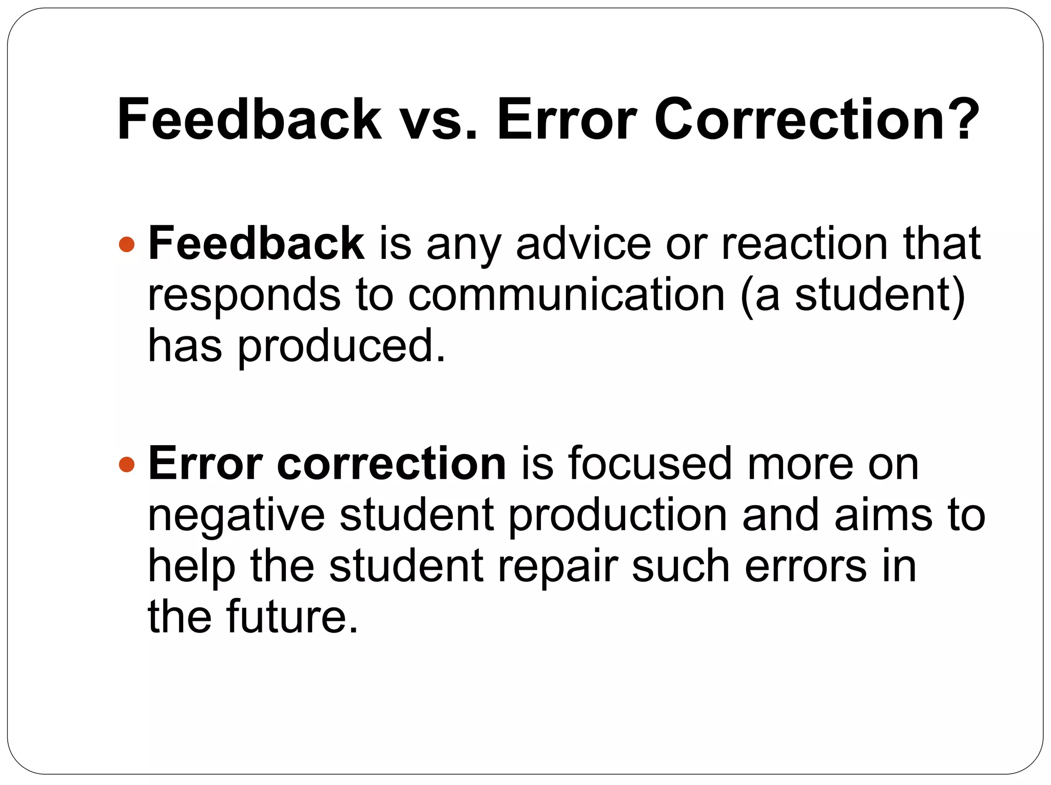 Feedback vs. Error Correction?
 Feedback is any advice or reaction that
responds to communication (a student)
has produced.
 Error correction is focused more on
negative student production and aims to
help the student repair such errors in
the future.
 