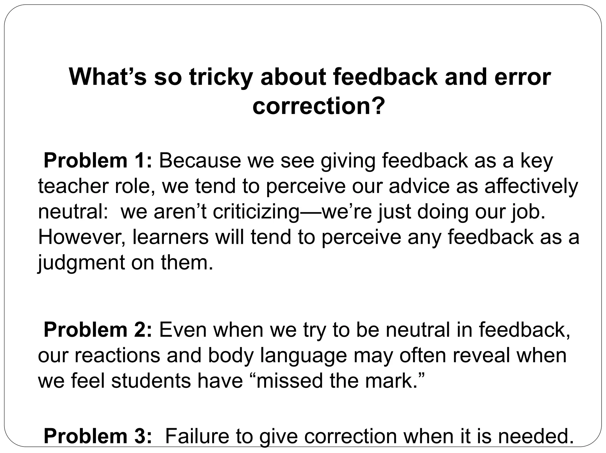 What’s so tricky about feedback and error
correction?
Problem 1: Because we see giving feedback as a key
teacher role, we tend to perceive our advice as affectively
neutral: we aren’t criticizing—we’re just doing our job.
However, learners will tend to perceive any feedback as a
judgment on them.
Problem 2: Even when we try to be neutral in feedback,
our reactions and body language may often reveal when
we feel students have “missed the mark.”
Problem 3: Failure to give correction when it is needed.
 