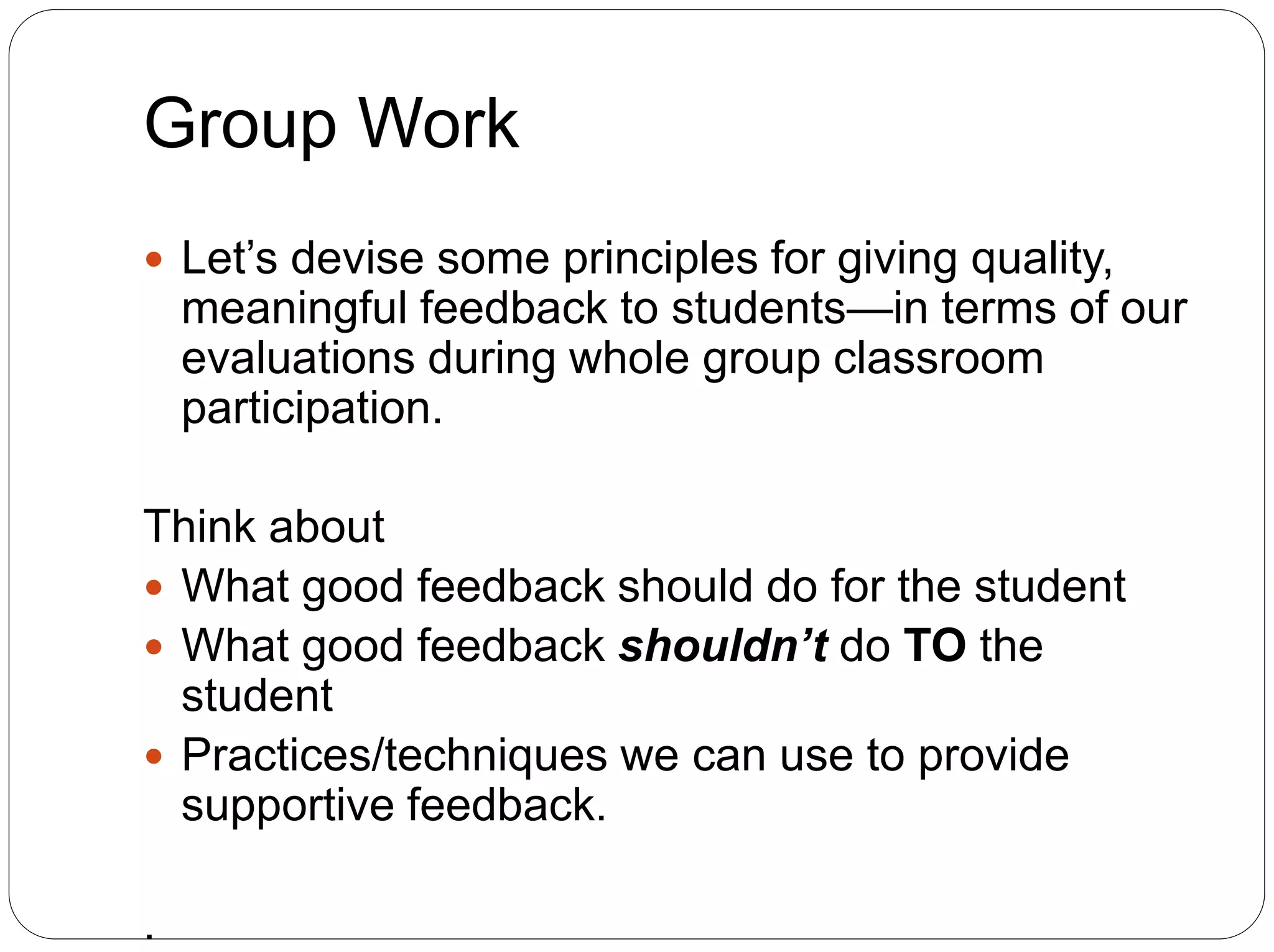Group Work
 Let’s devise some principles for giving quality,
meaningful feedback to students—in terms of our
evaluations during whole group classroom
participation.
Think about
 What good feedback should do for the student
 What good feedback shouldn’t do TO the
student
 Practices/techniques we can use to provide
supportive feedback.
.
 