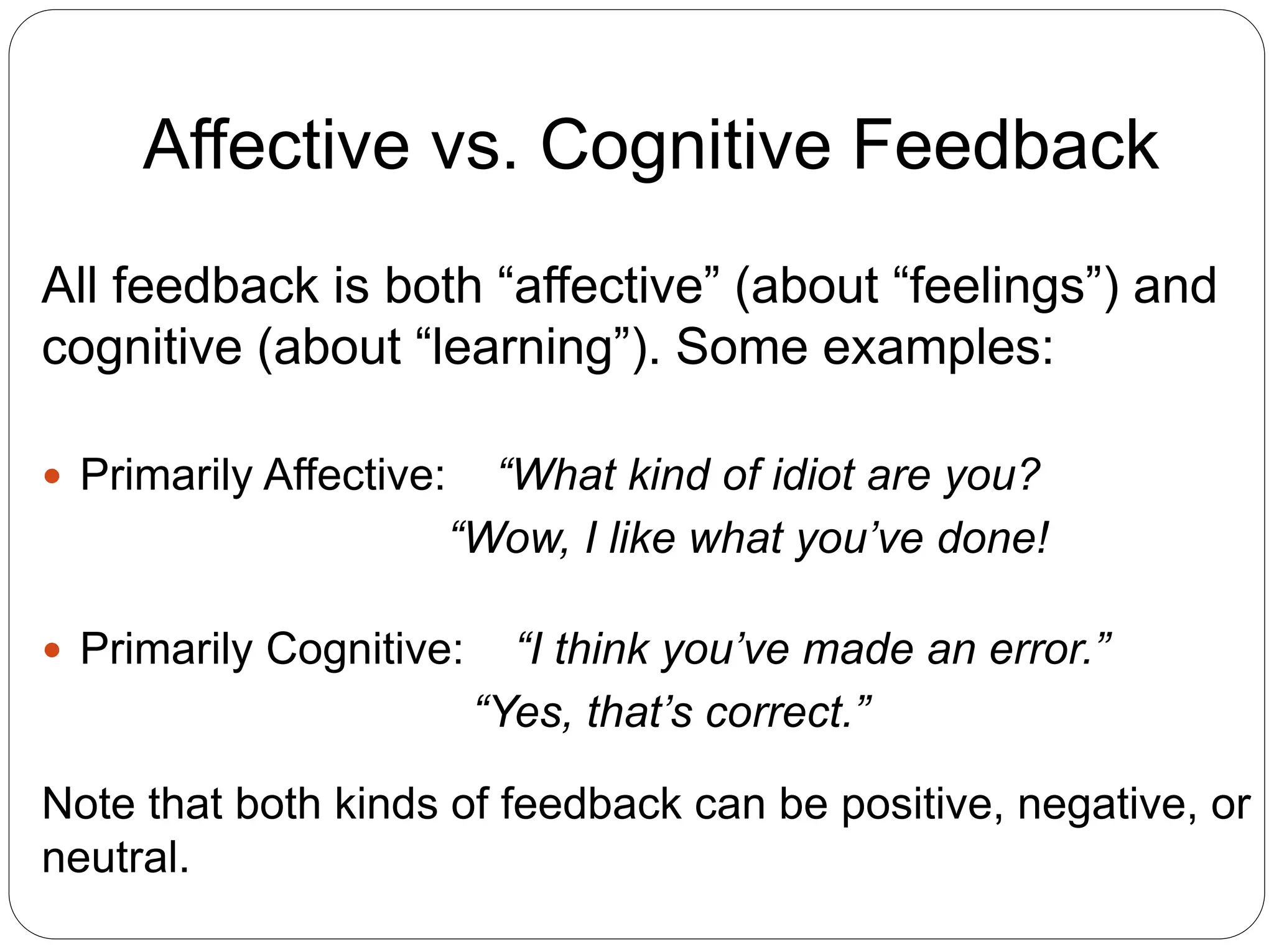 Affective vs. Cognitive Feedback
All feedback is both “affective” (about “feelings”) and
cognitive (about “learning”). Some examples:
 Primarily Affective: “What kind of idiot are you?
“Wow, I like what you’ve done!
 Primarily Cognitive: “I think you’ve made an error.”
“Yes, that’s correct.”
Note that both kinds of feedback can be positive, negative, or
neutral.
 