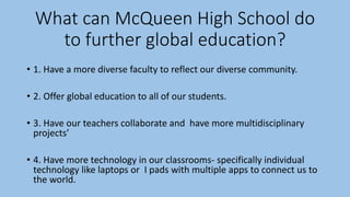 What can McQueen High School do
to further global education?
• 1. Have a more diverse faculty to reflect our diverse community.
• 2. Offer global education to all of our students.
• 3. Have our teachers collaborate and have more multidisciplinary
projects’
• 4. Have more technology in our classrooms- specifically individual
technology like laptops or I pads with multiple apps to connect us to
the world.
 