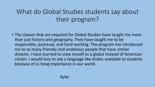 What do Global Studies students say about
their program?
• The classes that are required for Global Studies have taught me more
than just history and geography. They have taught me to be
responsible, punctual, and hard working. The program has introduced
me to so many friendly and ambitious people that have similar
dreams. I have learned to view myself as a global instead of American
citizen. I would love to see a language like Arabic available to students
because of is rising importance in our world.
Kyler
 