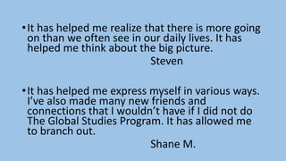 •It has helped me realize that there is more going
on than we often see in our daily lives. It has
helped me think about the big picture.
Steven
•It has helped me express myself in various ways.
I’ve also made many new friends and
connections that I wouldn’t have if I did not do
The Global Studies Program. It has allowed me
to branch out.
Shane M.
 