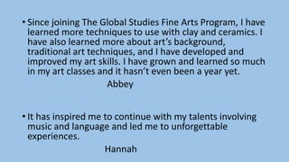 • Since joining The Global Studies Fine Arts Program, I have
learned more techniques to use with clay and ceramics. I
have also learned more about art’s background,
traditional art techniques, and I have developed and
improved my art skills. I have grown and learned so much
in my art classes and it hasn’t even been a year yet.
Abbey
• It has inspired me to continue with my talents involving
music and language and led me to unforgettable
experiences.
Hannah
 