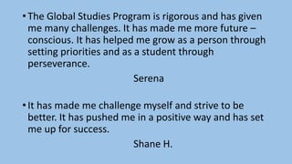 • The Global Studies Program is rigorous and has given
me many challenges. It has made me more future –
conscious. It has helped me grow as a person through
setting priorities and as a student through
perseverance.
Serena
• It has made me challenge myself and strive to be
better. It has pushed me in a positive way and has set
me up for success.
Shane H.
 