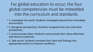 For global education to occur, the four
global competencies must be imbedded
into the curriculum and standards.
• 1. Investigate the world: Students investigate beyond their immediate
environment
• 2. Recognize perspectives: Students recognize their own and other
perspectives
• 3. Communicate ideas: Students communicate their ideas effectively
with diverse audiences.
• 4. Take action: Students translate their ideas and findings into
appropriate actions to improve conditions.
 