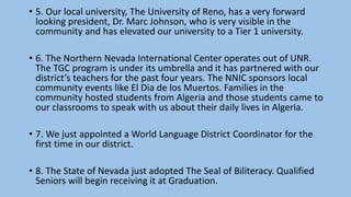 • 5. Our local university, The University of Reno, has a very forward
looking president, Dr. Marc Johnson, who is very visible in the
community and has elevated our university to a Tier 1 university.
• 6. The Northern Nevada International Center operates out of UNR.
The TGC program is under its umbrella and it has partnered with our
district’s teachers for the past four years. The NNIC sponsors local
community events like El Dia de los Muertos. Families in the
community hosted students from Algeria and those students came to
our classrooms to speak with us about their daily lives in Algeria.
• 7. We just appointed a World Language District Coordinator for the
first time in our district.
• 8. The State of Nevada just adopted The Seal of Biliteracy. Qualified
Seniors will begin receiving it at Graduation.
 