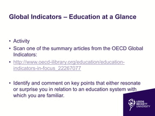 Global Indicators – Education at a Glance
• Activity
• Scan one of the summary articles from the OECD Global
Indicators:
• http://www.oecd-ilibrary.org/education/education-
indicators-in-focus_22267077
• Identify and comment on key points that either resonate
or surprise you in relation to an education system with
which you are familiar.
 