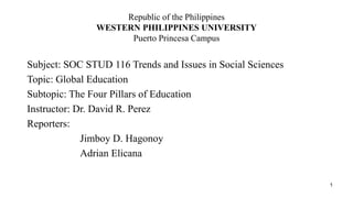 Republic of the Philippines
WESTERN PHILIPPINES UNIVERSITY
Puerto Princesa Campus
Subject: SOC STUD 116 Trends and Issues in Social Sciences
Topic: Global Education
Subtopic: The Four Pillars of Education
Instructor: Dr. David R. Perez
Reporters:
Jimboy D. Hagonoy
Adrian Elicana
1
 
