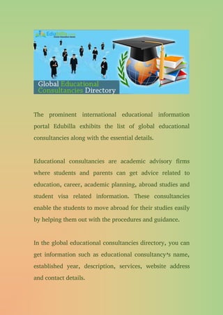 The prominent international educational information
portal Edubilla exhibits the list of global educational
consultancies along with the essential details.
Educational consultancies are academic advisory firms
where students and parents can get advice related to
education, career, academic planning, abroad studies and
student visa related information. These consultancies
enable the students to move abroad for their studies easily
by helping them out with the procedures and guidance.
In the global educational consultancies directory, you can
get information such as educational consultancy’s name,
established year, description, services, website address
and contact details.
 