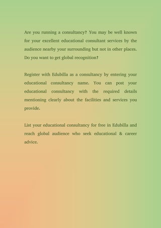 Are you running a consultancy? You may be well known
for your excellent educational consultant services by the
audience nearby your surrounding but not in other places.
Do you want to get global recognition?
Register with Edubilla as a consultancy by entering your
educational consultancy name. You can post your
educational consultancy with the required details
mentioning clearly about the facilities and services you
provide.
List your educational consultancy for free in Edubilla and
reach global audience who seek educational & career
advice.
 