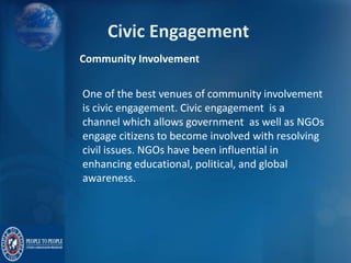 Community Involvement
One of the best venues of community involvement
is civic engagement. Civic engagement is a
channel which allows government as well as NGOs
engage citizens to become involved with resolving
civil issues. NGOs have been influential in
enhancing educational, political, and global
awareness.