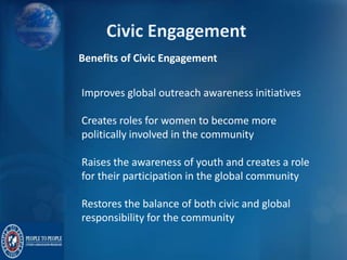 Benefits of Civic Engagement
Improves global outreach awareness initiatives
Creates roles for women to become more
politically involved in the community
Raises the awareness of youth and creates a role
for their participation in the global community
Restores the balance of both civic and global
responsibility for the community