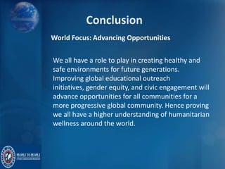World Focus: Advancing Opportunities
We all have a role to play in creating healthy and
safe environments for future generations.
Improving global educational outreach
initiatives, gender equity, and civic engagement will
advance opportunities for all communities for a
more progressive global community. Hence proving
we all have a higher understanding of humanitarian
wellness around the world.