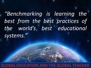 GLOBAL EDUCATION AND THE GLOBAL TEACHER
“Benchmarking is learning the
best from the best practices of
the world’s best educational
systems.”
 