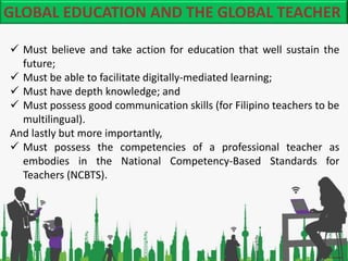 GLOBAL EDUCATION AND THE GLOBAL TEACHER
 Must believe and take action for education that well sustain the
future;
 Must ...
