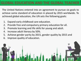 GLOBAL EDUCATION AND THE GLOBAL TEACHER
The United Nations entered into an agreement to pursue six goals to
achieve some s...