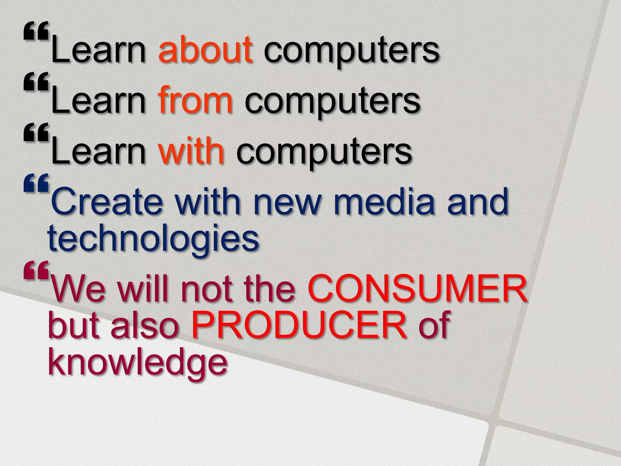 Learn about computers
Learn from computers
Learn with computers
Create with new media and
 technologies
We will not the CONSUMER
 but also PRODUCER of
 knowledge
 