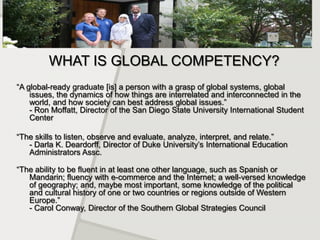 WHAT IS GLOBAL COMPETENCY?
“A global-ready graduate [is] a person with a grasp of global systems, global
    issues, the dynamics of how things are interrelated and interconnected in the
    world, and how society can best address global issues.”
    - Ron Moffatt, Director of the San Diego State University International Student
    Center

“The skills to listen, observe and evaluate, analyze, interpret, and relate.”
   - Darla K. Deardorff, Director of Duke University’s International Education
   Administrators Assc.

“The ability to be fluent in at least one other language, such as Spanish or
   Mandarin; fluency with e-commerce and the Internet; a well-versed knowledge
   of geography; and, maybe most important, some knowledge of the political
   and cultural history of one or two countries or regions outside of Western
   Europe.”
   - Carol Conway, Director of the Southern Global Strategies Council
 