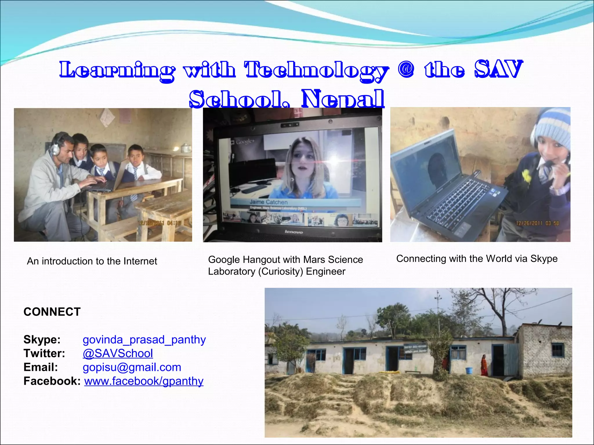 Learning with Technology @ the SAV
                                  School, Nepal




An introduction to the Internet    Google Hangout with Mars Science   Connecting with the World via Skype
                                   Laboratory (Curiosity) Engineer



CONNECT

Skype:    govinda_prasad_panthy
Twitter: @SAVSchool
Email:    gopisu@gmail.com
Facebook: www.facebook/gpanthy
 