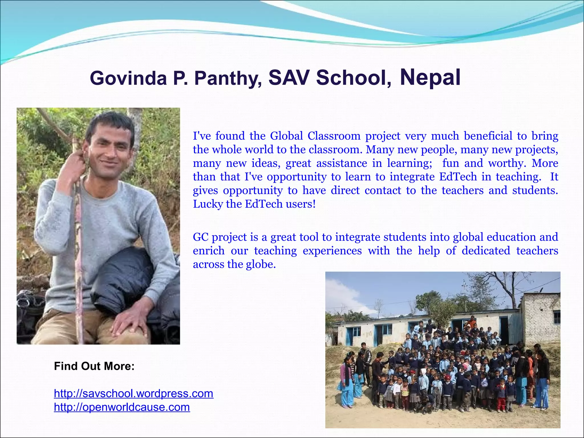 Govinda P. Panthy, SAV School, Nepal

                          I've found the Global Classroom project very much beneficial to bring
                          the whole world to the classroom. Many new people, many new projects,
                          many new ideas, great assistance in learning; fun and worthy. More
                          than that I've opportunity to learn to integrate EdTech in teaching. It
                          gives opportunity to have direct contact to the teachers and students.
                          Lucky the EdTech users!

                          GC project is a great tool to integrate students into global education and
                          enrich our teaching experiences with the help of dedicated teachers
                          across the globe.




Find Out More:

http://savschool.wordpress.com
http://openworldcause.com
 