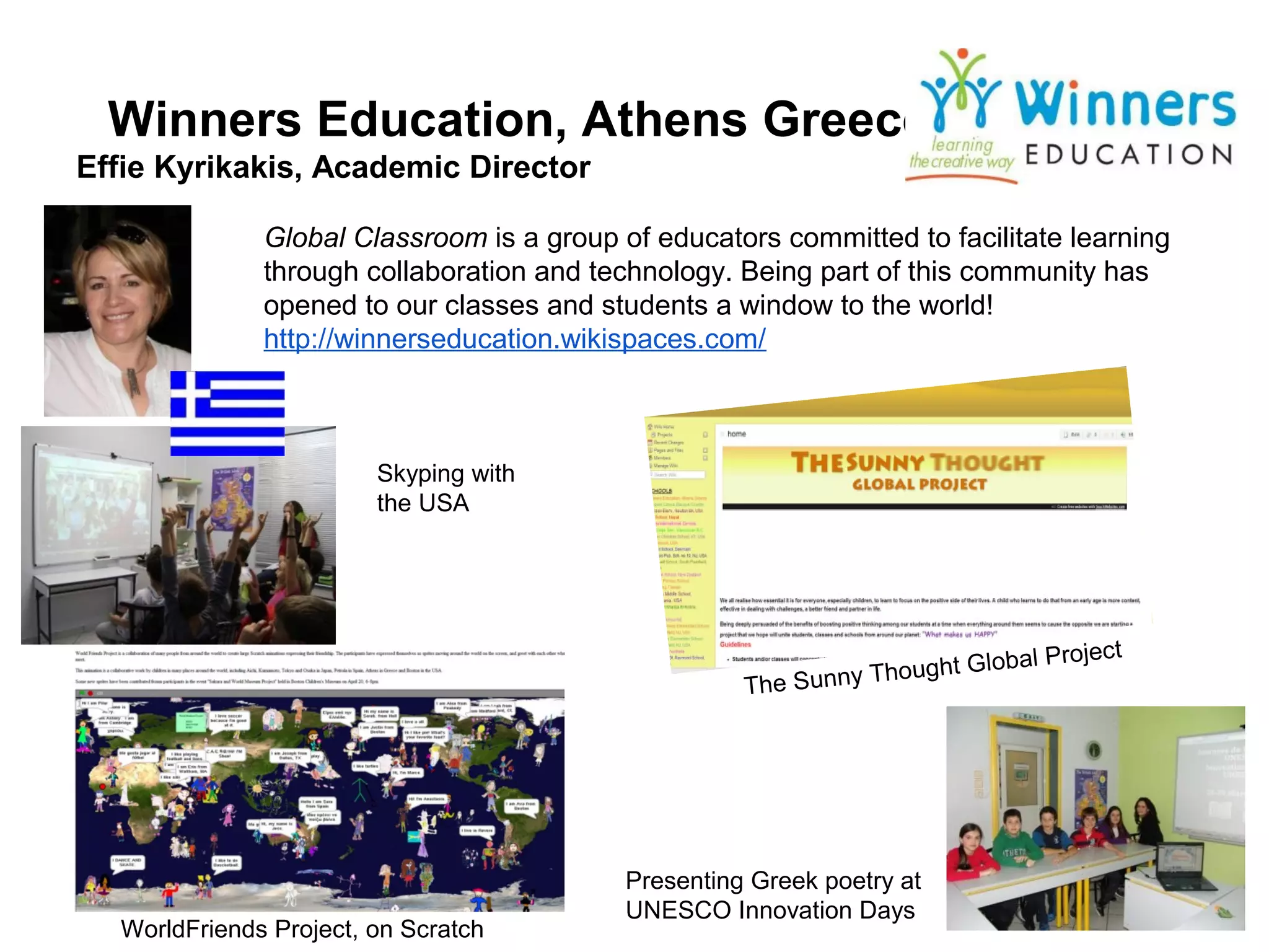 Winners Education, Athens Greece
Effie Kyrikakis, Academic Director

              Global Classroom is a group of educators committed to facilitate learning
              through collaboration and technology. Being part of this community has
              opened to our classes and students a window to the world!
              http://winnerseducation.wikispaces.com/



                        Skyping with
                        the USA




                                                                          bal Project
                                                               Thought Glo
                                                     The Sunny




                                           Presenting Greek poetry at
                                           UNESCO Innovation Days
  WorldFriends Project, on Scratch
 