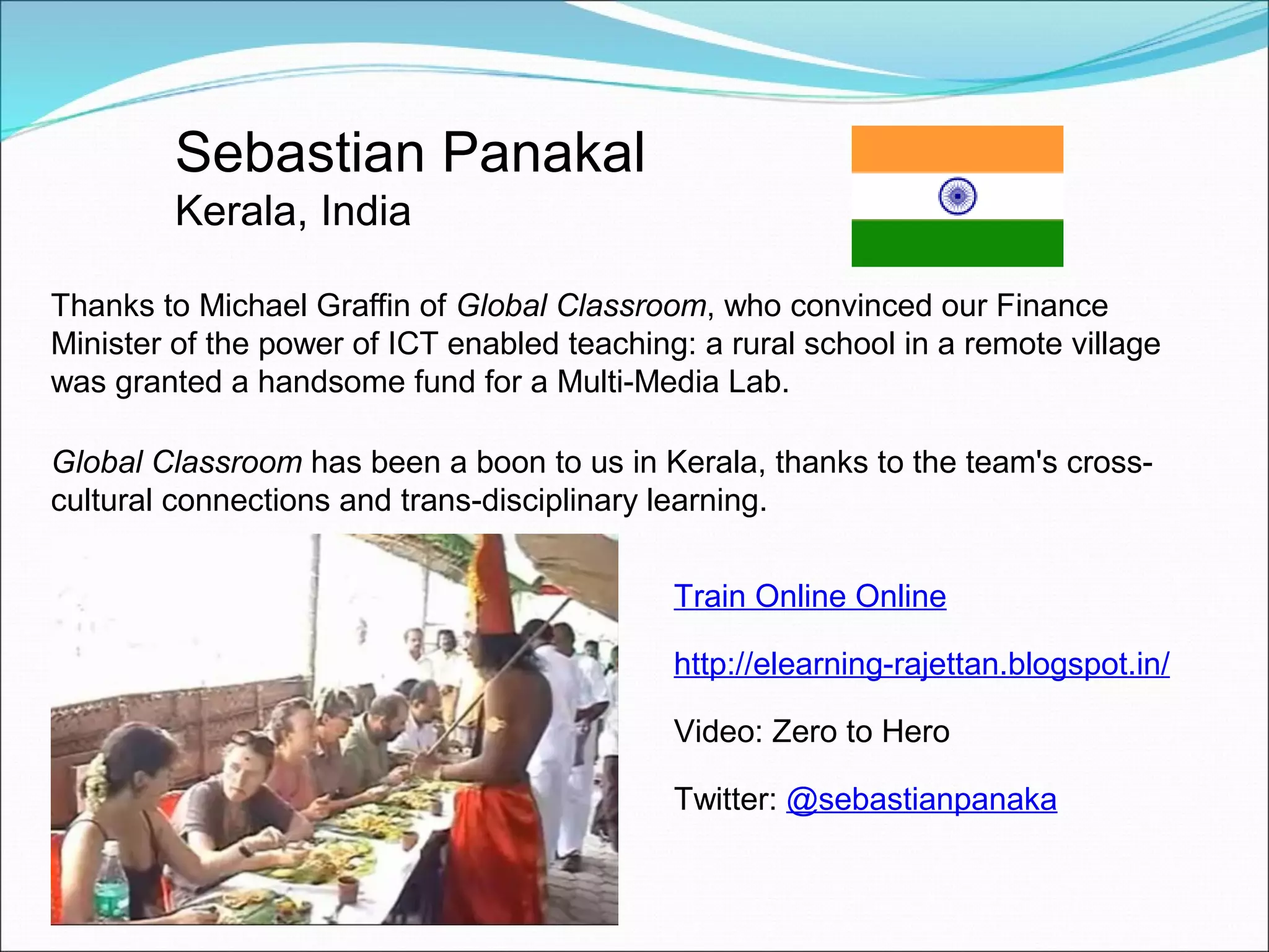 Sebastian Panakal
         Kerala, India

Thanks to Michael Graffin of Global Classroom, who convinced our Finance
Minister of the power of ICT enabled teaching: a rural school in a remote village
was granted a handsome fund for a Multi-Media Lab.

Global Classroom has been a boon to us in Kerala, thanks to the team's cross-
cultural connections and trans-disciplinary learning.


                                             Train Online Online

                                             http://elearning-rajettan.blogspot.in/

                                             Video: Zero to Hero

                                             Twitter: @sebastianpanaka
 