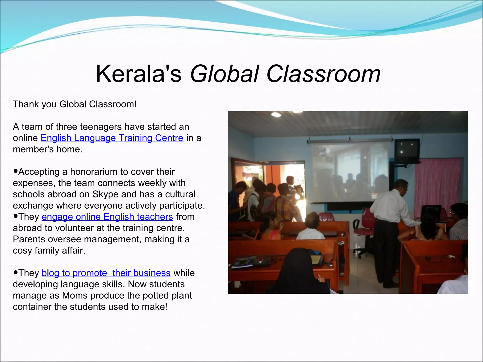 Kerala's Global Classroom
Thank you Global Classroom!

A team of three teenagers have started an
online English Language Training Centre in a
member's home.

•Accepting a honorarium to cover their
expenses, the team connects weekly with
schools abroad on Skype and has a cultural
exchange where everyone actively participate.
•They engage online English teachers from
abroad to volunteer at the training centre.
Parents oversee management, making it a
cosy family affair.

•They blog to promote   their business while
developing language skills. Now students
manage as Moms produce the potted plant
container the students used to make!
 