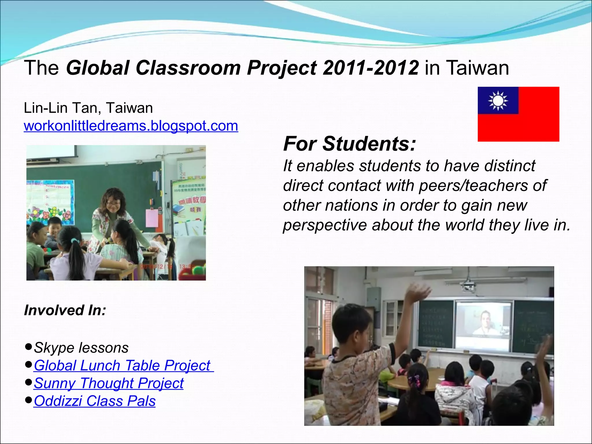The Global Classroom Project 2011-2012 in Taiwan
Lin-Lin Tan, Taiwan
workonlittledreams.blogspot.com
                                  For Students:
                                  It enables students to have distinct
                                  direct contact with peers/teachers of
                                  other nations in order to gain new
                                  perspective about the world they live in.




Involved In:

•Skype lessons
•Global Lunch Table Project
•Sunny Thought Project
•Oddizzi Class Pals
 