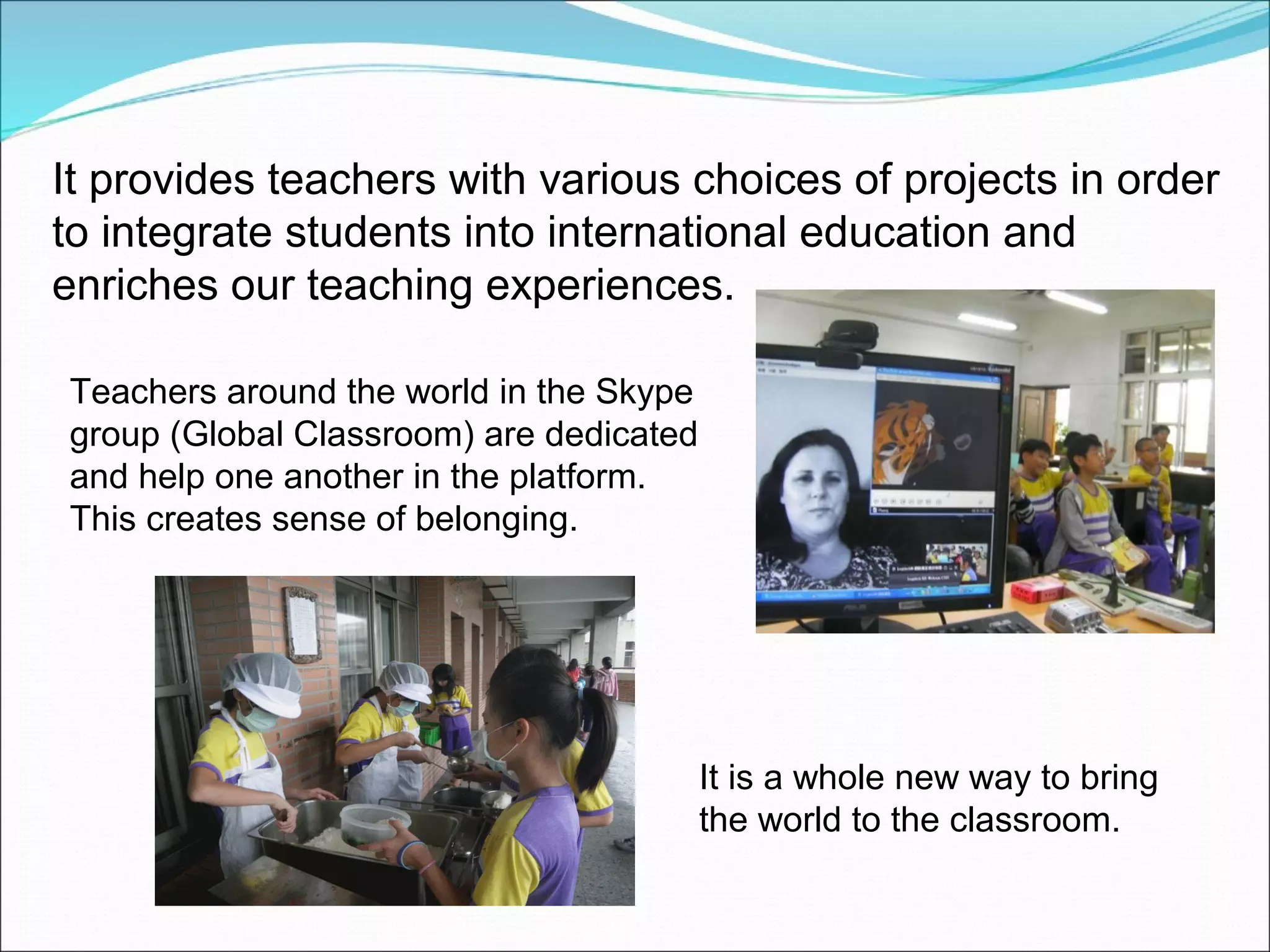 It provides teachers with various choices of projects in order
to integrate students into international education and
enriches our teaching experiences.

Teachers around the world in the Skype
group (Global Classroom) are dedicated
and help one another in the platform.
This creates sense of belonging.




                                         It is a whole new way to bring
                                         the world to the classroom.
 