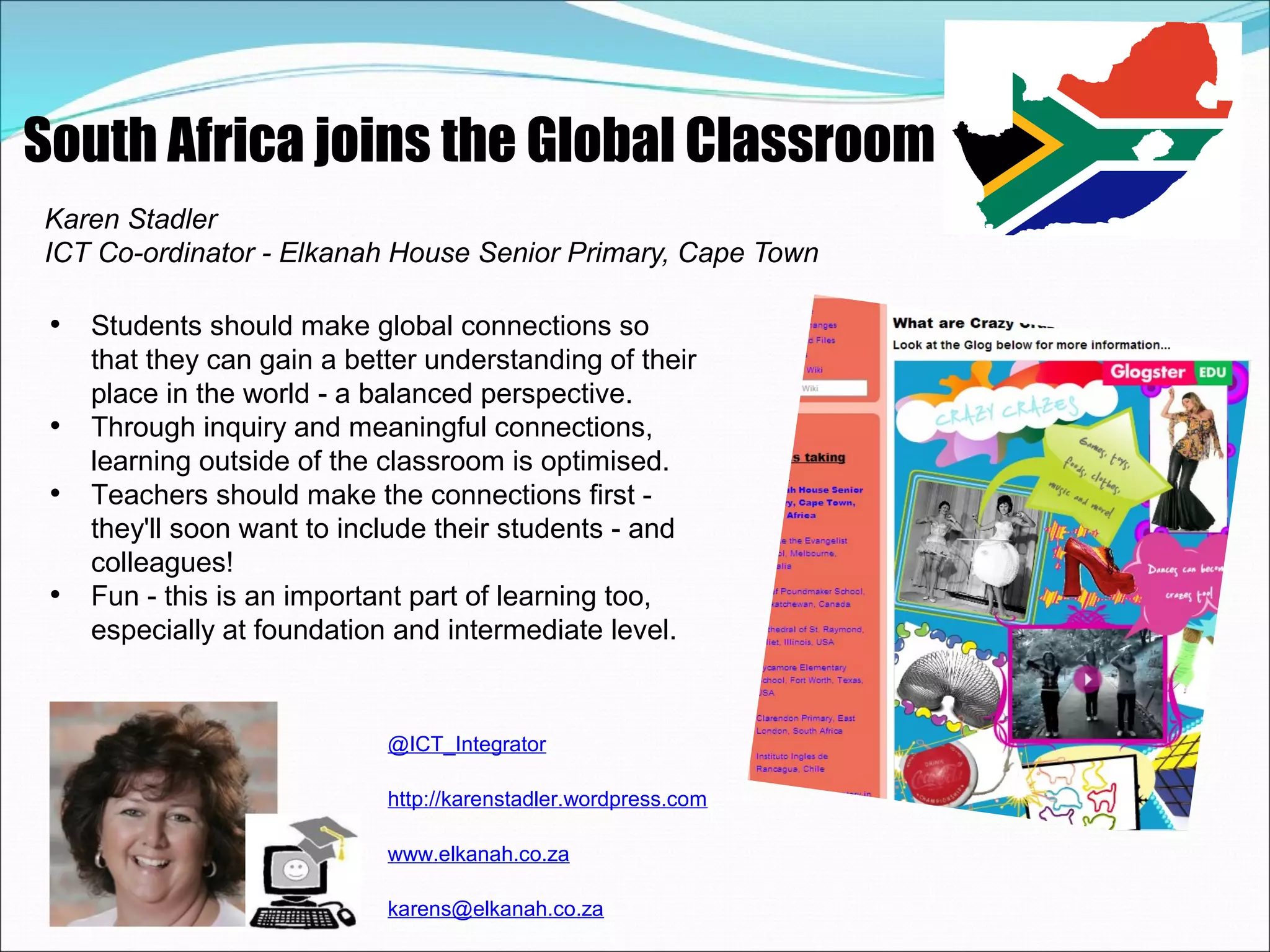 South Africa joins the Global Classroom
Karen Stadler
ICT Co-ordinator - Elkanah House Senior Primary, Cape Town

 • Students should make global connections so
     that they can gain a better understanding of their
     place in the world - a balanced perspective.
 •   Through inquiry and meaningful connections,
     learning outside of the classroom is optimised.
 •   Teachers should make the connections first -
     they'll soon want to include their students - and
     colleagues!
 •   Fun - this is an important part of learning too,
     especially at foundation and intermediate level.


                             @ICT_Integrator

                             http://karenstadler.wordpress.com

                             www.elkanah.co.za

                             karens@elkanah.co.za
 