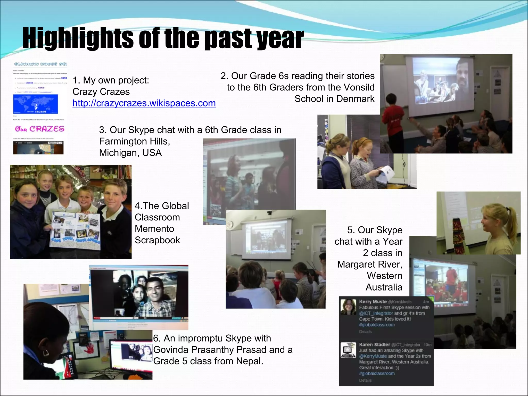 Highlights of the past year
    1. My own project:                2. Our Grade 6s reading their stories
    Crazy Crazes                       to the 6th Graders from the Vonsild
    http://crazycrazes.wikispaces.com                  School in Denmark


          3. Our Skype chat with a 6th Grade class in
          Farmington Hills,
          Michigan, USA




                  4.The Global
                  Classroom
                  Memento                                          5. Our Skype
                  Scrapbook                                      chat with a Year
                                                                       2 class in
                                                                  Margaret River,
                                                                         Western
                                                                         Australia




                      6. An impromptu Skype with
                      Govinda Prasanthy Prasad and a
                      Grade 5 class from Nepal.
 