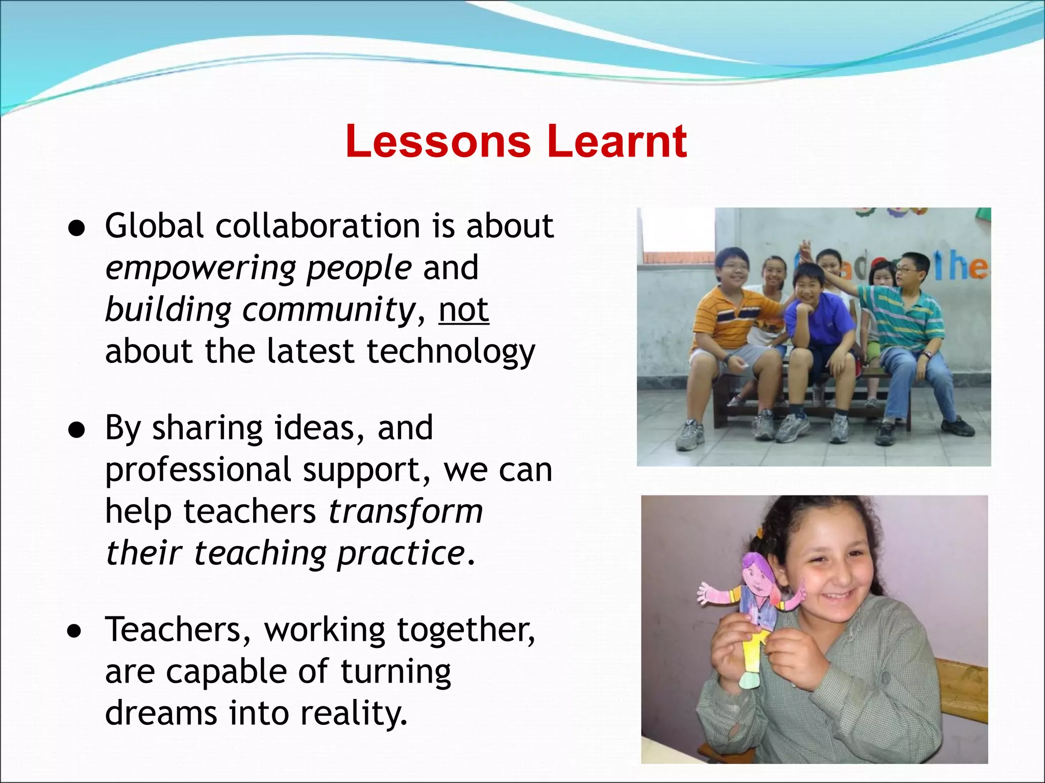 Lessons Learnt
• Global collaboration is about
    empowering people and
    building community, not
    about the latest technology

• By sharing ideas, and
    professional support, we can
    help teachers transform
    their teaching practice.

•   Teachers, working together,
    are capable of turning
    dreams into reality.
 
