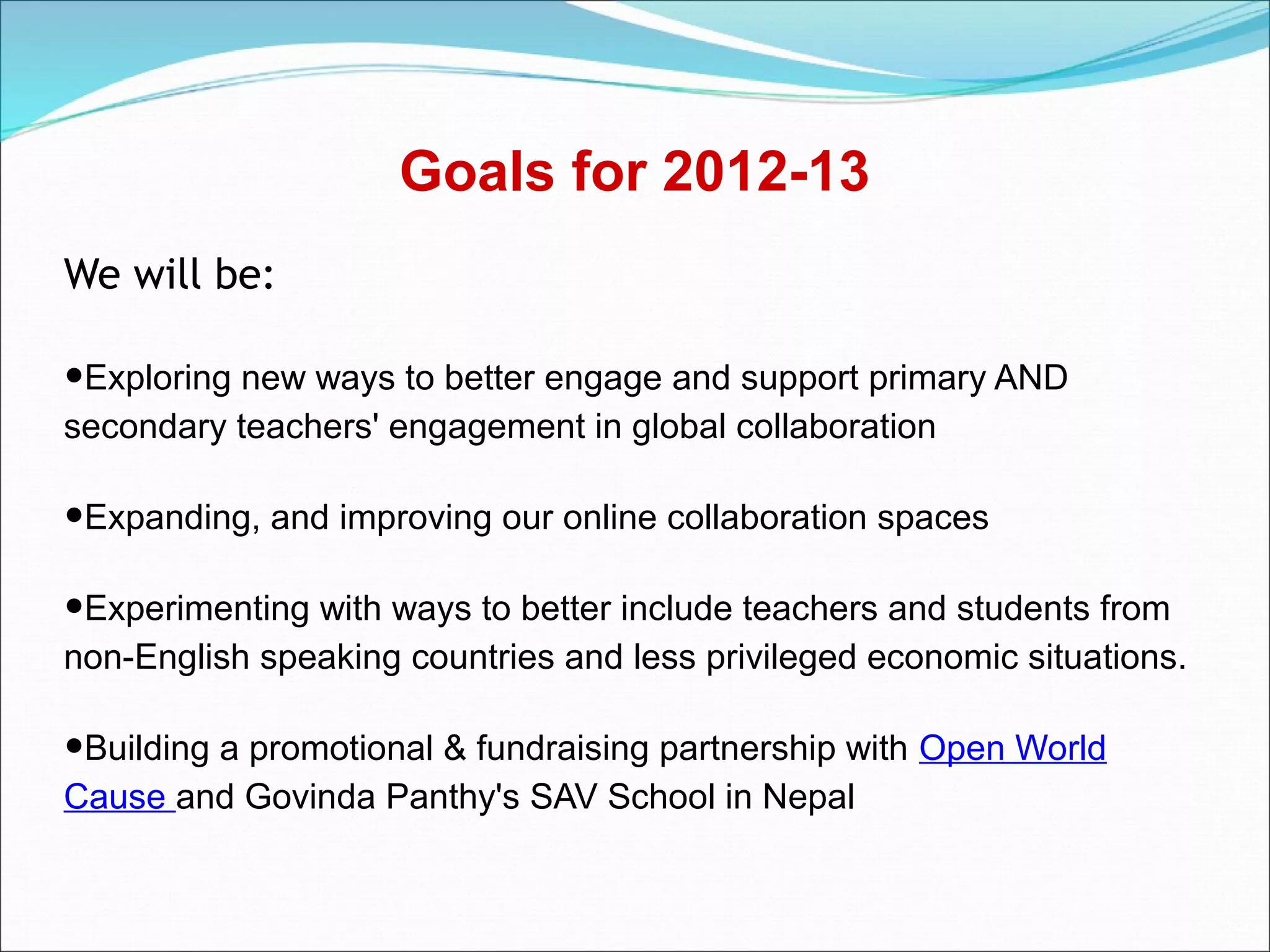 Goals for 2012-13
We will be:

•Exploring new ways to better engage and support primary AND
secondary teachers' engagement in global collaboration

•Expanding, and improving our online collaboration spaces
•Experimenting with ways to better include teachers and students from
non-English speaking countries and less privileged economic situations.

•Building a promotional & fundraising partnership with Open World
Cause and Govinda Panthy's SAV School in Nepal
 