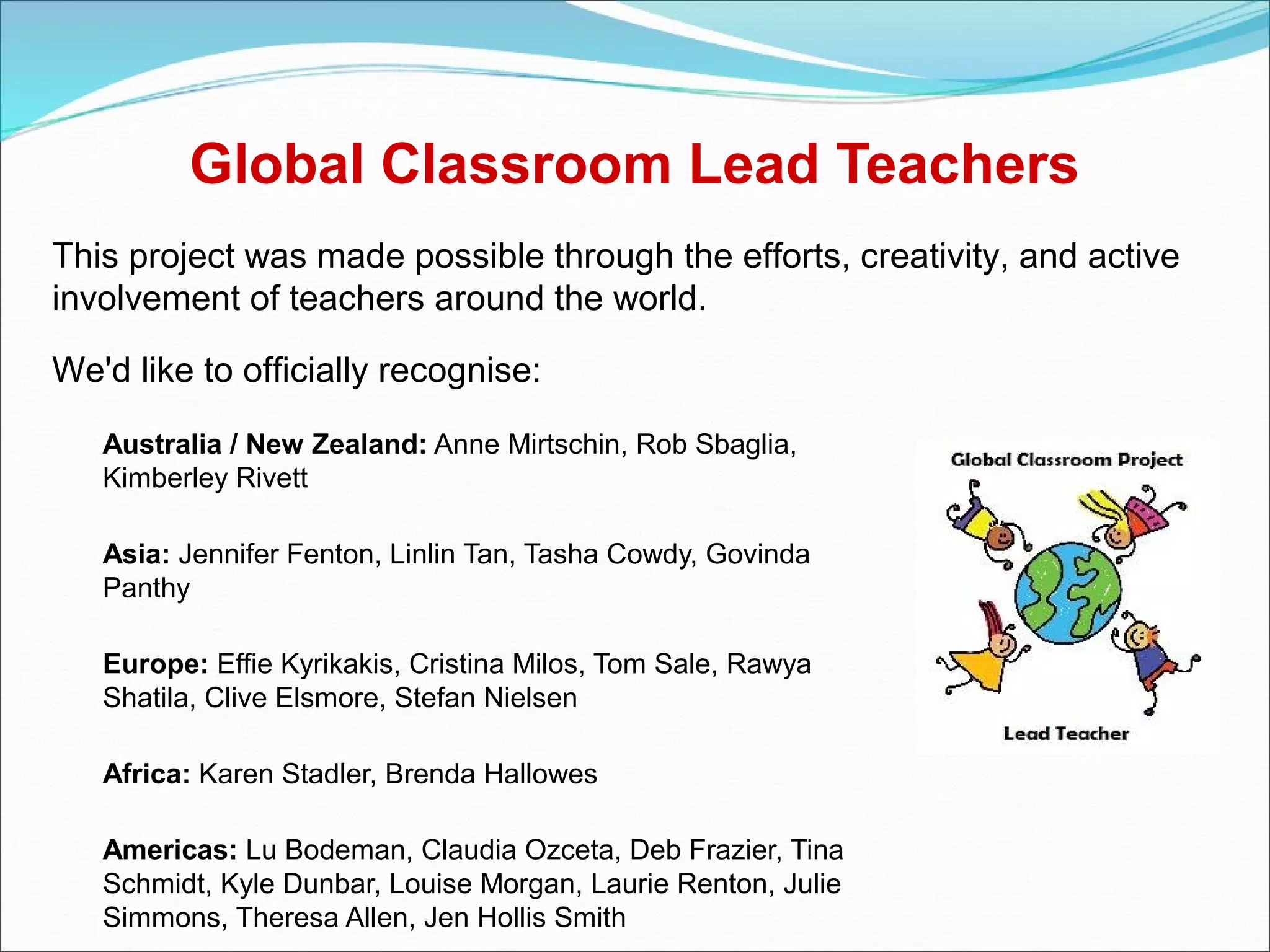 Global Classroom Lead Teachers
This project was made possible through the efforts, creativity, and active
involvement of teachers around the world.

We'd like to officially recognise:

   Australia / New Zealand: Anne Mirtschin, Rob Sbaglia,
   Kimberley Rivett

   Asia: Jennifer Fenton, Linlin Tan, Tasha Cowdy, Govinda
   Panthy

   Europe: Effie Kyrikakis, Cristina Milos, Tom Sale, Rawya
   Shatila, Clive Elsmore, Stefan Nielsen

   Africa: Karen Stadler, Brenda Hallowes

   Americas: Lu Bodeman, Claudia Ozceta, Deb Frazier, Tina
   Schmidt, Kyle Dunbar, Louise Morgan, Laurie Renton, Julie
   Simmons, Theresa Allen, Jen Hollis Smith
 