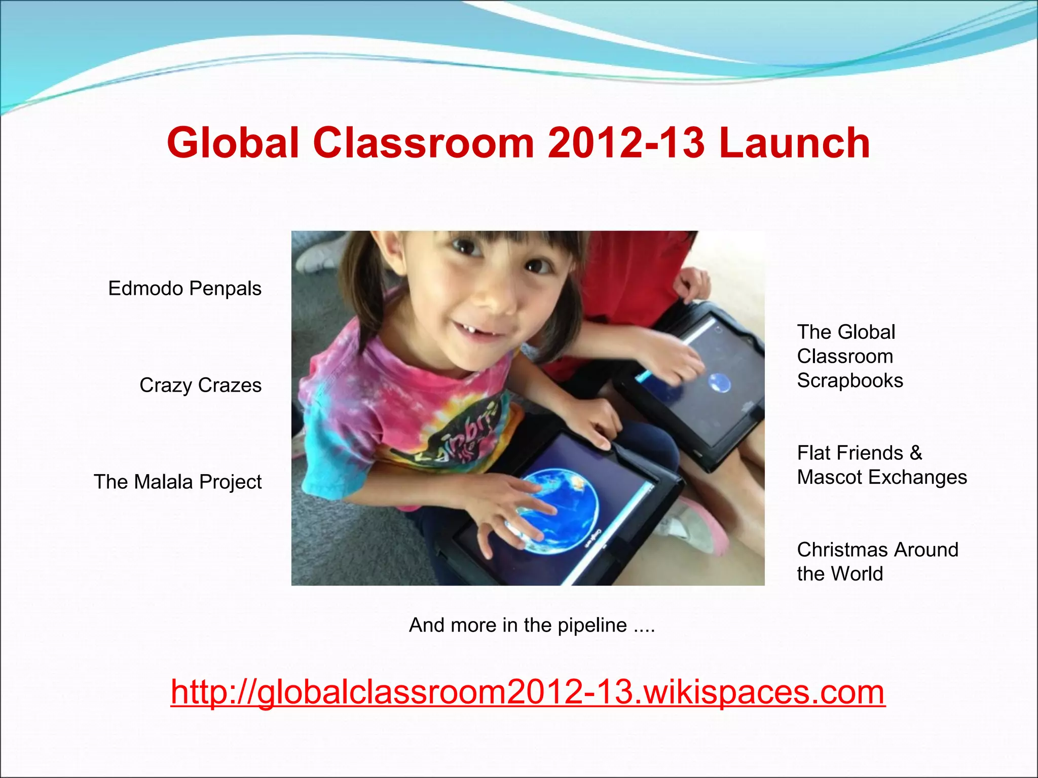 Global Classroom 2012-13 Launch


 Edmodo Penpals

                                                      The Global
                                                      Classroom
    Crazy Crazes                                      Scrapbooks


                                                      Flat Friends &
The Malala Project                                    Mascot Exchanges


                                                      Christmas Around
                                                      the World

                      And more in the pipeline ....


        http://globalclassroom2012-13.wikispaces.com
 