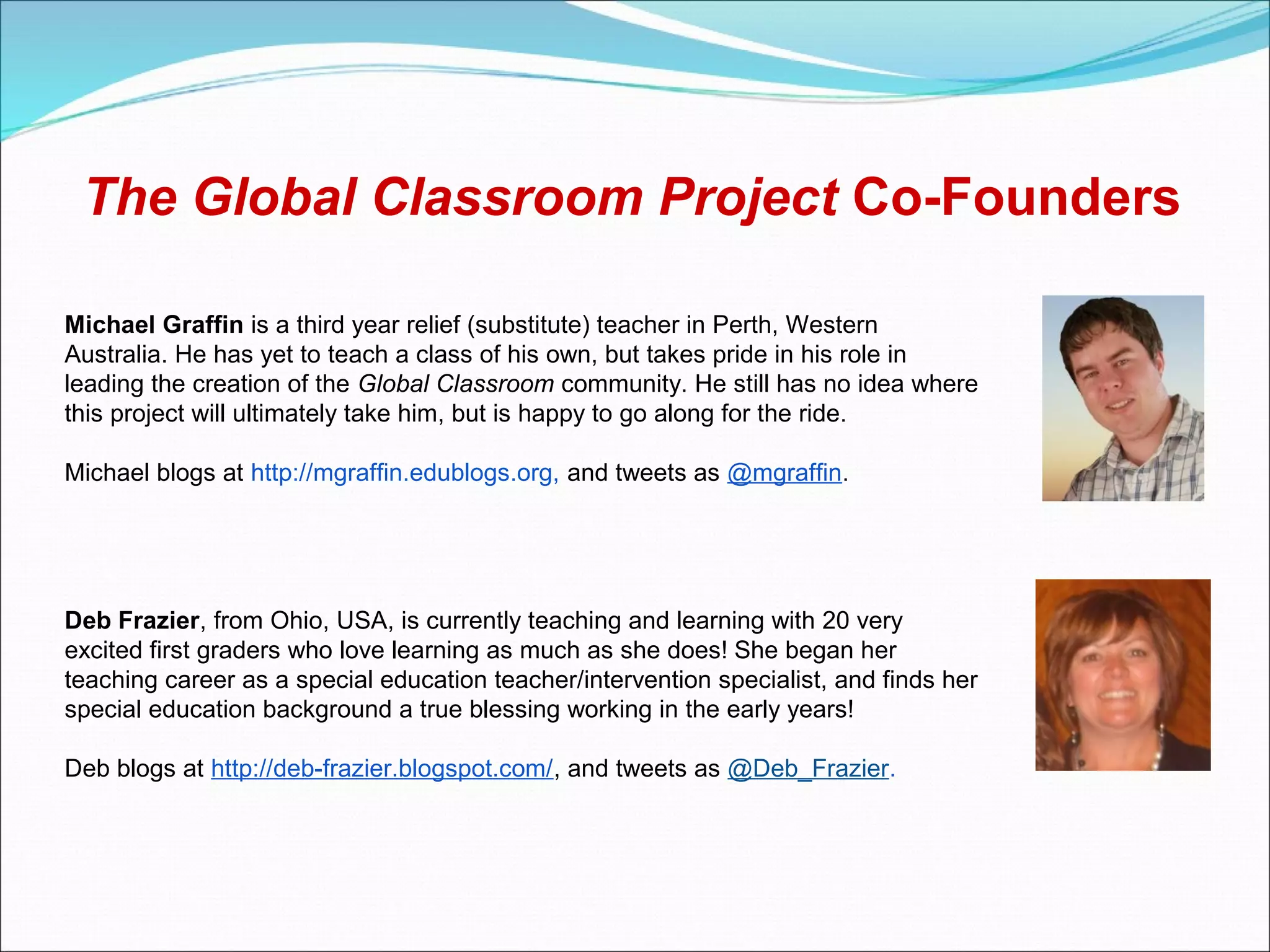 The Global Classroom Project Co-Founders

Michael Graffin is a third year relief (substitute) teacher in Perth, Western
Australia. He has yet to teach a class of his own, but takes pride in his role in
leading the creation of the Global Classroom community. He still has no idea where
this project will ultimately take him, but is happy to go along for the ride.

Michael blogs at http://mgraffin.edublogs.org, and tweets as @mgraffin.




Deb Frazier, from Ohio, USA, is currently teaching and learning with 20 very
excited first graders who love learning as much as she does! She began her
teaching career as a special education teacher/intervention specialist, and finds her
special education background a true blessing working in the early years!

Deb blogs at http://deb-frazier.blogspot.com/, and tweets as @Deb_Frazier.
 