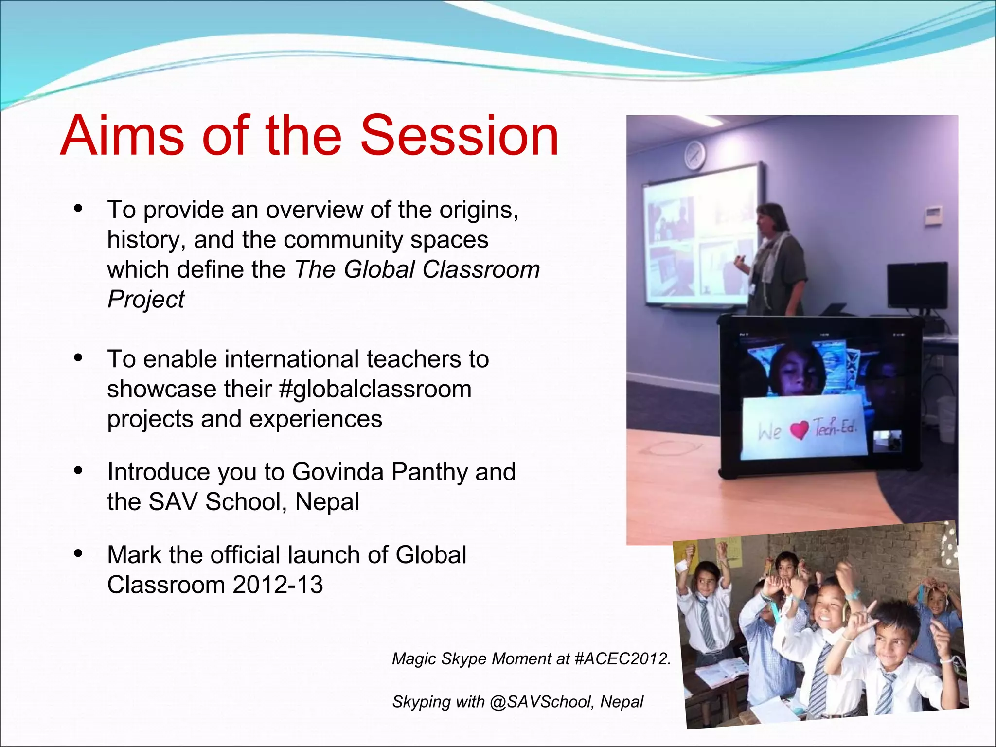 Aims of the Session
•   To provide an overview of the origins,
    history, and the community spaces
    which define the The Global Classroom
    Project

•   To enable international teachers to
    showcase their #globalclassroom
    projects and experiences

•   Introduce you to Govinda Panthy and
    the SAV School, Nepal

•   Mark the official launch of Global
    Classroom 2012-13

                              Magic Skype Moment at #ACEC2012.

                              Skyping with @SAVSchool, Nepal
 